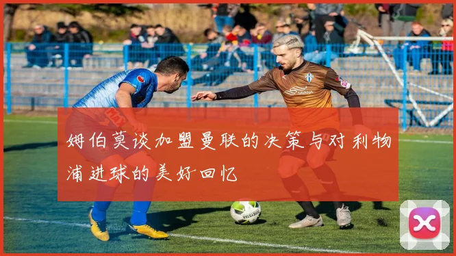姆伯莫谈加盟曼联的决策与对利物浦进球的美好回忆