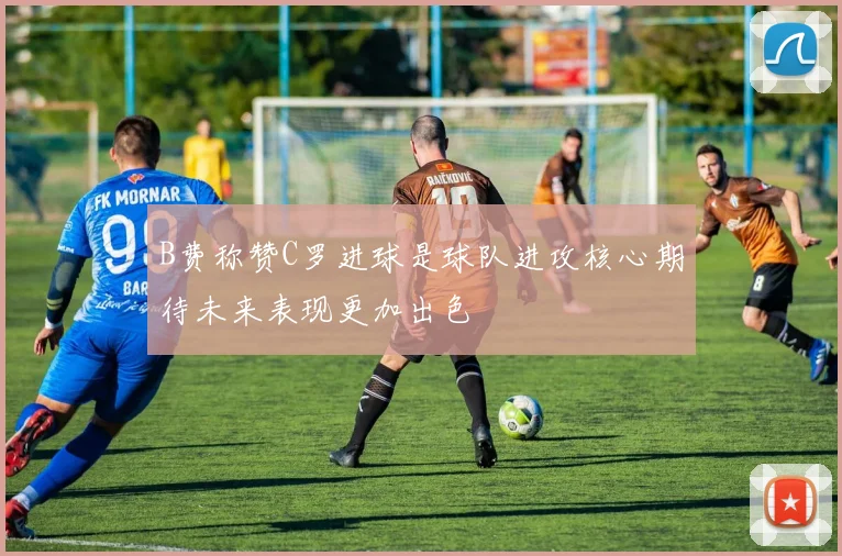 B费称赞C罗进球是球队进攻核心期待未来表现更加出色