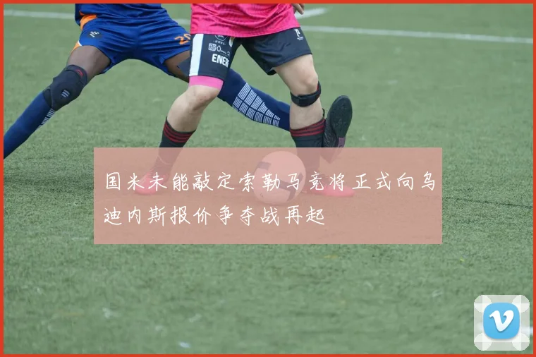 国米未能敲定索勒马竞将正式向乌迪内斯报价争夺战再起
