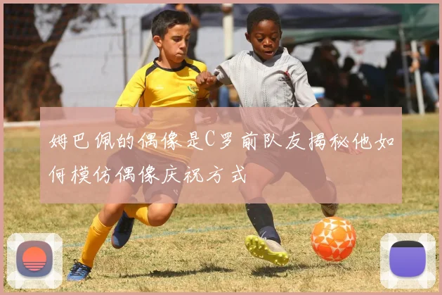 姆巴佩的偶像是C罗前队友揭秘他如何模仿偶像庆祝方式