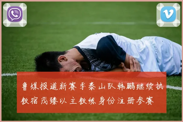 鲁媒报道新赛季泰山队韩鹏继续执教宿茂臻以主教练身份注册参赛