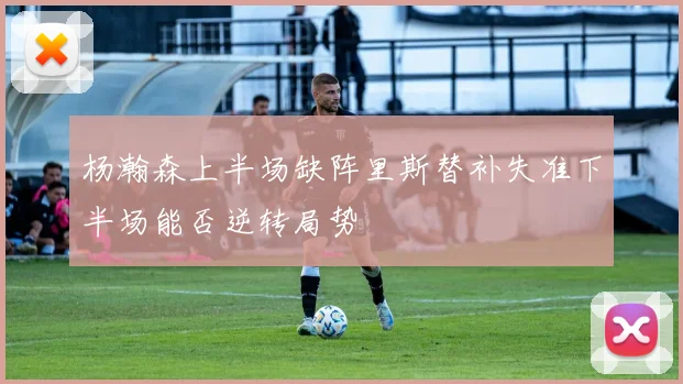 杨瀚森上半场缺阵里斯替补失准下半场能否逆转局势