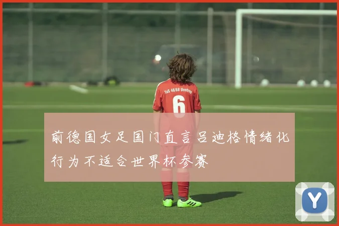 前德国女足国门直言吕迪格情绪化行为不适合世界杯参赛