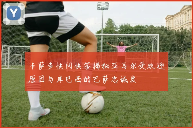 卡萨多快问快答揭秘亚马尔受欢迎原因与库巴西的巴萨忠诚度