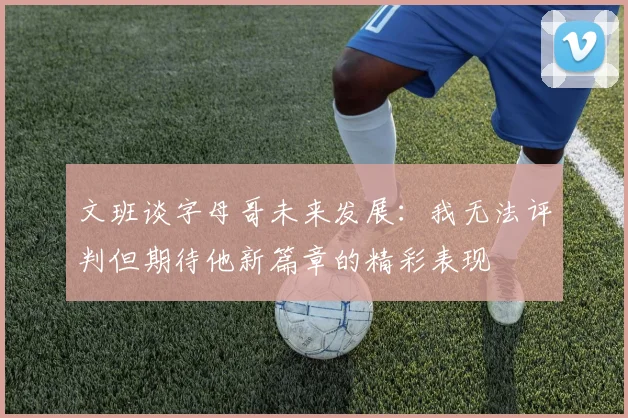 文班谈字母哥未来发展：我无法评判但期待他新篇章的精彩表现